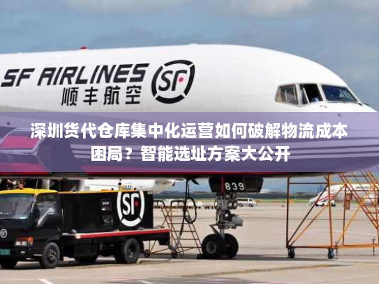 深圳货代仓库集中化运营如何破解物流成本困局？智能选址方案大公开