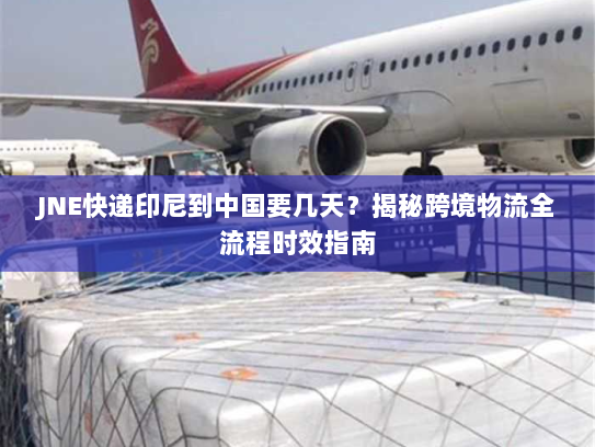 JNE快递印尼到中国要几天？揭秘跨境物流全流程时效指南