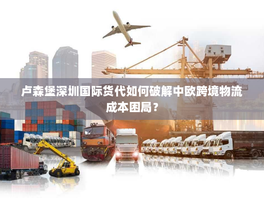 卢森堡深圳国际货代如何破解中欧跨境物流成本困局？