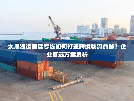 太原海运国际专线如何打通跨境物流命脉?企业首选方案解析 太原海运国际专线如何打通跨境物流命脉?企业首选方案解析