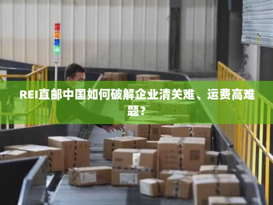 REI直邮中国如何破解企业清关难、运费高难题? REI直邮中国如何破解企业清关难、运费高难题?