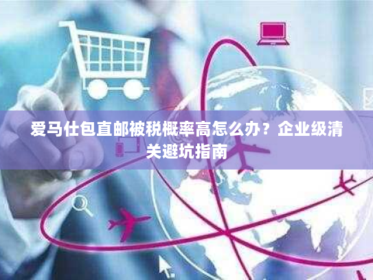 爱马仕包直邮被税概率高怎么办？企业级清关避坑指南