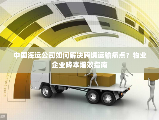 中国海运公司如何解决跨境运输痛点？物业企业降本增效指南