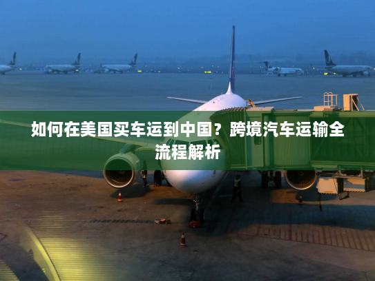 如何在美国买车运到中国？跨境汽车运输全流程解析