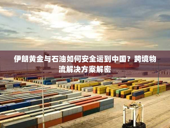 伊朗黄金与石油如何安全运到中国？跨境物流解决方案解密