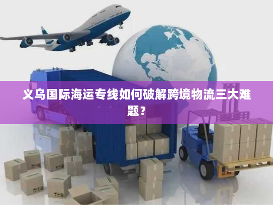 义乌国际海运专线如何破解跨境物流三大难题? 义乌国际海运专线如何破解跨境物流三大难题?