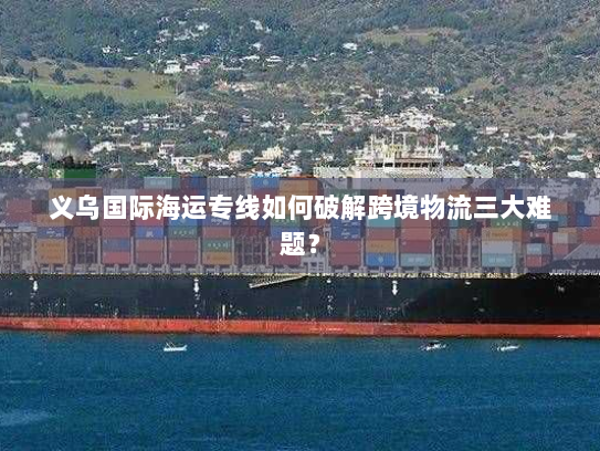 义乌国际海运专线如何破解跨境物流三大难题? 义乌国际海运专线如何破解跨境物流三大难题?