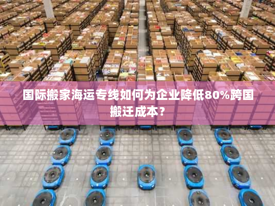 国际搬家海运专线如何为企业降低80%跨国搬迁成本? 国际搬家海运专线如何为企业降低80%跨国搬迁成本?