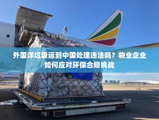 外国洋垃圾运到中国处理违法吗？物业企业如何应对环保合规挑战