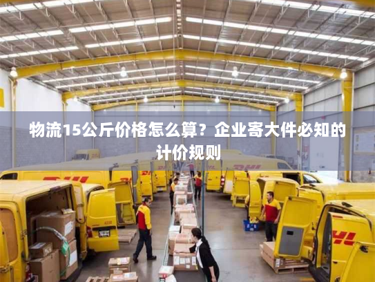 物流15公斤价格怎么算?企业寄大件必知的计价规则 物流15公斤价格怎么算?企业寄大件必知的计价规则