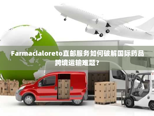 Farmacialoreto直邮服务如何破解国际药品跨境运输难题？