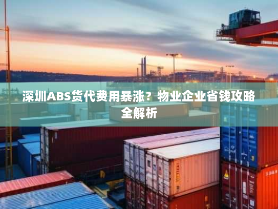 深圳ABS货代费用暴涨？物业企业省钱攻略全解析