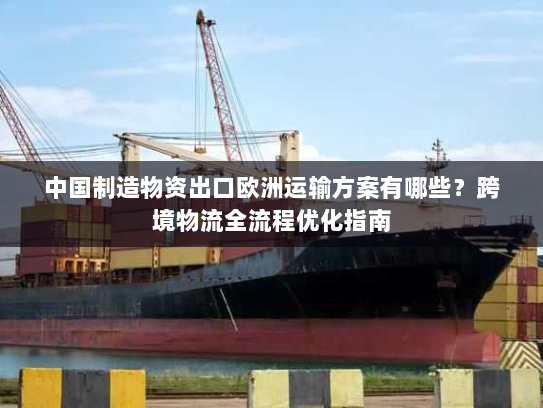 中国制造物资出口欧洲运输方案有哪些?跨境物流全流程优化指南 中国制造物资出口欧洲运输方案有哪些?跨境物流全流程优化指南