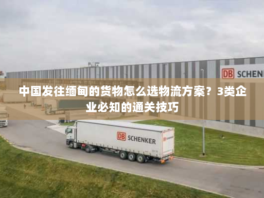 中国发往缅甸的货物怎么选物流方案？3类企业必知的通关技巧