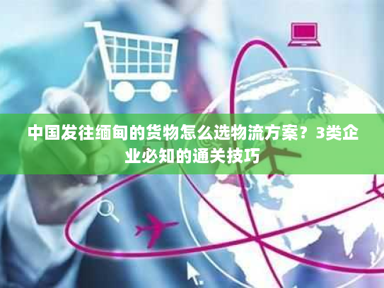 中国发往缅甸的货物怎么选物流方案？3类企业必知的通关技巧