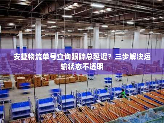 安捷物流单号查询跟踪总延迟?三步解决运输状态不透明 安捷物流单号查询跟踪总延迟?三步解决运输状态不透明