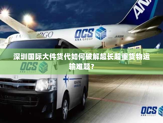 深圳国际大件货代如何破解超长超重货物运输难题？
