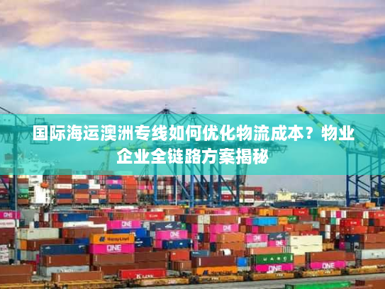 国际海运澳洲专线如何优化物流成本？物业企业全链路方案揭秘
