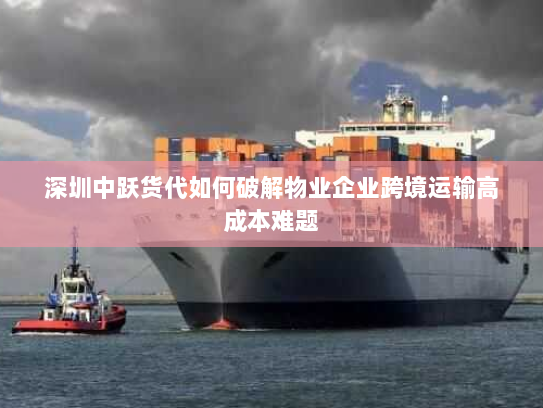 深圳中跃货代如何破解物业企业跨境运输高成本难题