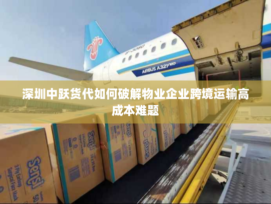 深圳中跃货代如何破解物业企业跨境运输高成本难题