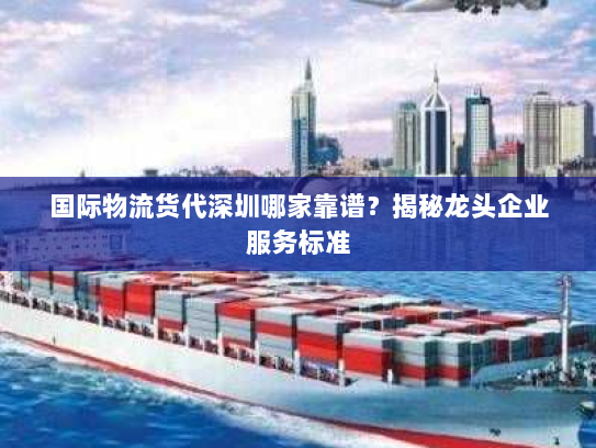 国际物流货代深圳哪家靠谱？揭秘龙头企业服务标准