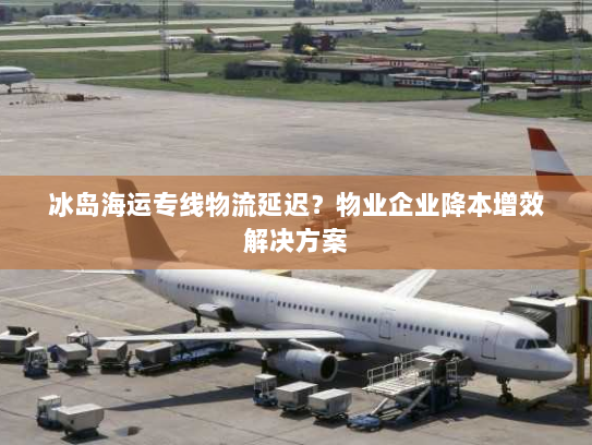 冰岛海运专线物流延迟？物业企业降本增效解决方案