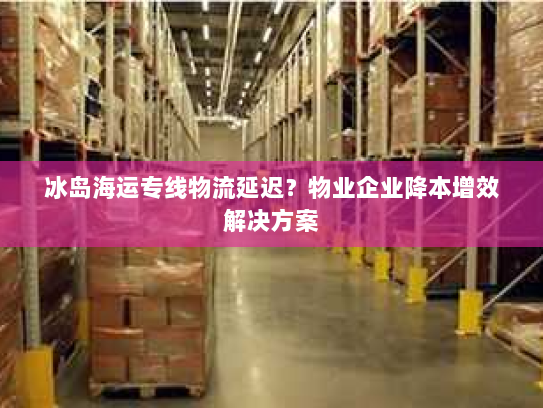 冰岛海运专线物流延迟？物业企业降本增效解决方案