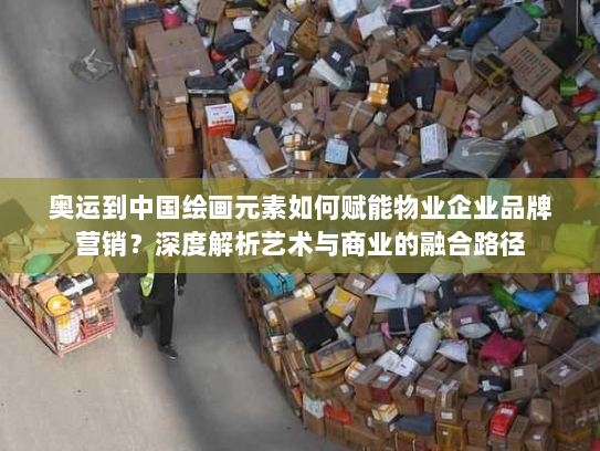 奥运到中国绘画元素如何赋能物业企业品牌营销？深度解析艺术与商业的融合路径
