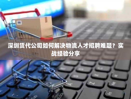深圳货代公司如何解决物流人才招聘难题?实战经验分享 深圳货代公司如何解决物流人才招聘难题?实战经验分享