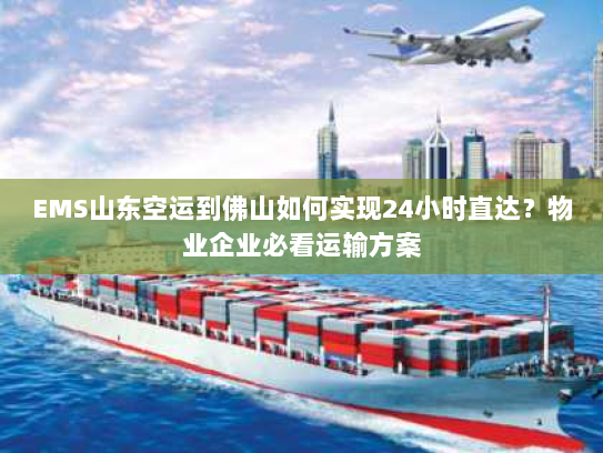EMS山东空运到佛山如何实现24小时直达？物业企业必看运输方案