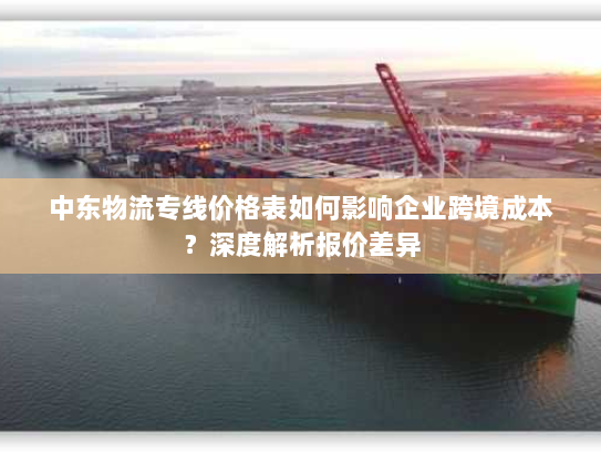 中东物流专线价格表如何影响企业跨境成本?深度解析报价差异 中东物流专线价格表如何影响企业跨境成本?深度解析报价差异
