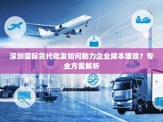 深圳国际货代批发如何助力企业降本增效?专业方案解析 深圳国际货代批发如何助力企业降本增效?专业方案解析