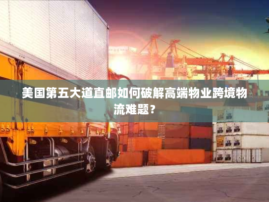 美国第五大道直邮如何破解高端物业跨境物流难题？