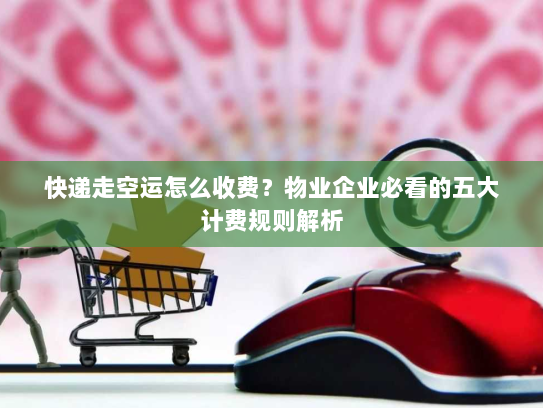 快递走空运怎么收费？物业企业必看的五大计费规则解析