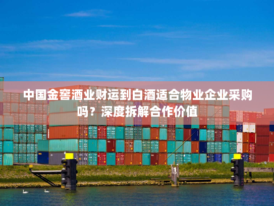 中国金窖酒业财运到白酒适合物业企业采购吗？深度拆解合作价值