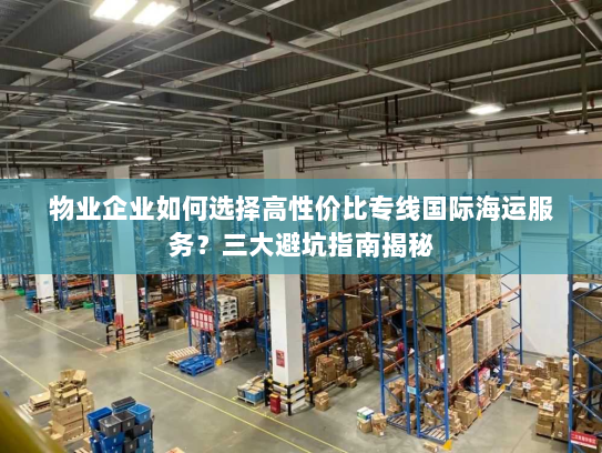 物业企业如何选择高性价比专线国际海运服务?三大避坑指南揭秘 物业企业如何选择高性价比专线国际海运服务?三大避坑指南揭秘