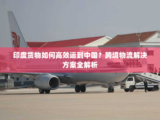 印度货物如何高效运到中国?跨境物流解决方案全解析 印度货物如何高效运到中国?跨境物流解决方案全解析