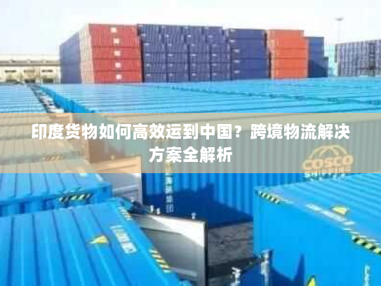 印度货物如何高效运到中国?跨境物流解决方案全解析 印度货物如何高效运到中国?跨境物流解决方案全解析