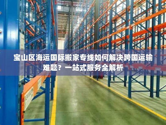 宝山区海运国际搬家专线如何解决跨国运输难题？一站式服务全解析