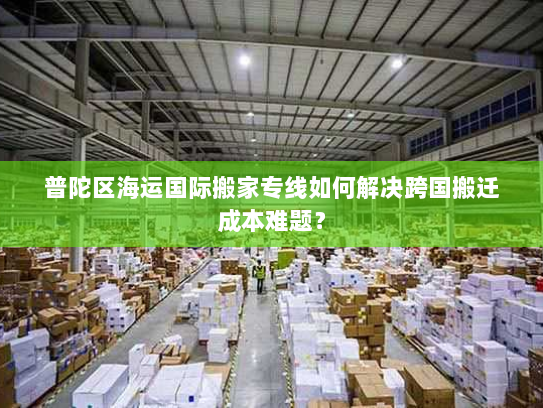 普陀区海运国际搬家专线如何解决跨国搬迁成本难题？