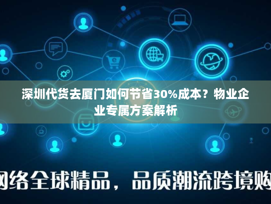 深圳代货去厦门如何节省30%成本？物业企业专属方案解析