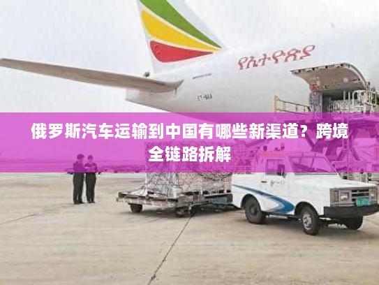 俄罗斯汽车运输到中国有哪些新渠道？跨境全链路拆解