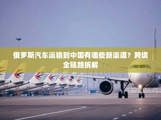 俄罗斯汽车运输到中国有哪些新渠道？跨境全链路拆解