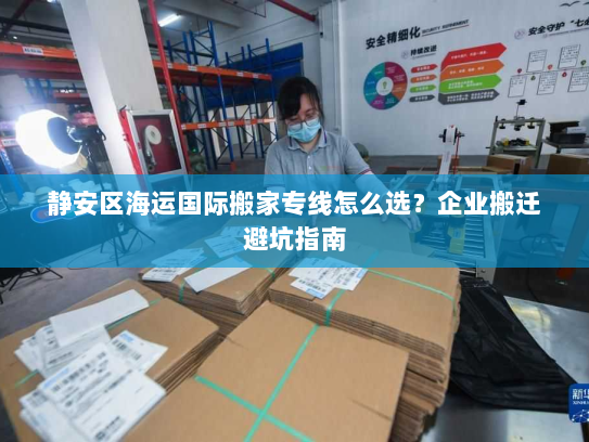 静安区海运国际搬家专线怎么选?企业搬迁避坑指南 静安区海运国际搬家专线怎么选?企业搬迁避坑指南