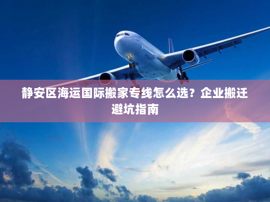静安区海运国际搬家专线怎么选?企业搬迁避坑指南 静安区海运国际搬家专线怎么选?企业搬迁避坑指南