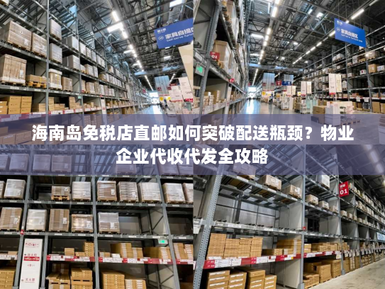 海南岛免税店直邮如何突破配送瓶颈？物业企业代收代发全攻略