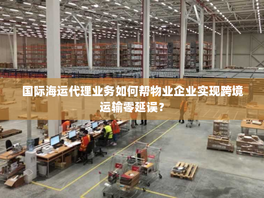 国际海运代理业务如何帮物业企业实现跨境运输零延误？
