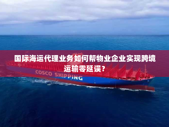 国际海运代理业务如何帮物业企业实现跨境运输零延误？