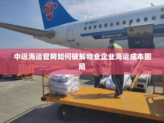 中远海运官网如何破解物业企业海运成本困局 中远海运官网如何破解物业企业海运成本困局