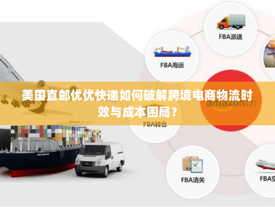 美国直邮优优快递如何破解跨境电商物流时效与成本困局？